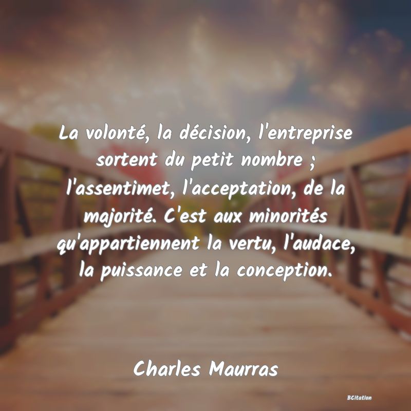 Belle Citation - La volonté, la décision, l'entreprise sortent du petit nombre ; l'assentimet, l'acceptation, de la majorité. C'est aux minorités qu'appartiennent la vertu, l'audace, la puissance et la conception. - Charles Maurras