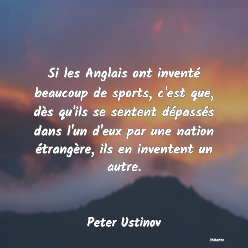 Belle Citation - Si les Anglais ont inventé beaucoup de sports, c'est que, dès qu'ils se sentent dépassés dans l'un d'eux par une nation étrangère, ils en inventent un autre. - Peter Ustinov