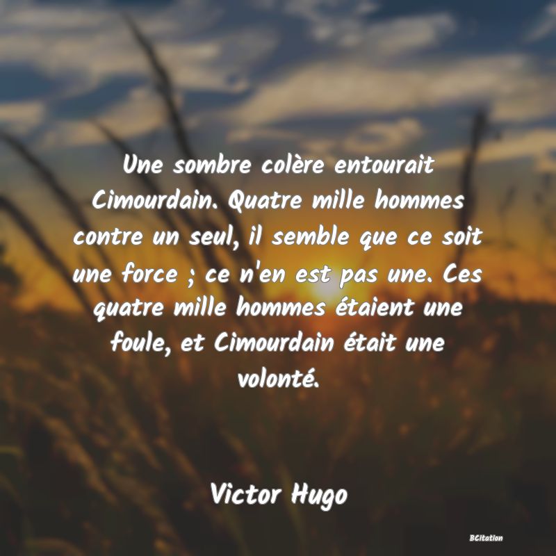 image de citation: Une sombre colère entourait Cimourdain. Quatre mille hommes contre un seul, il semble que ce soit une force ; ce n'en est pas une. Ces quatre mille hommes étaient une foule, et Cimourdain était une volonté.