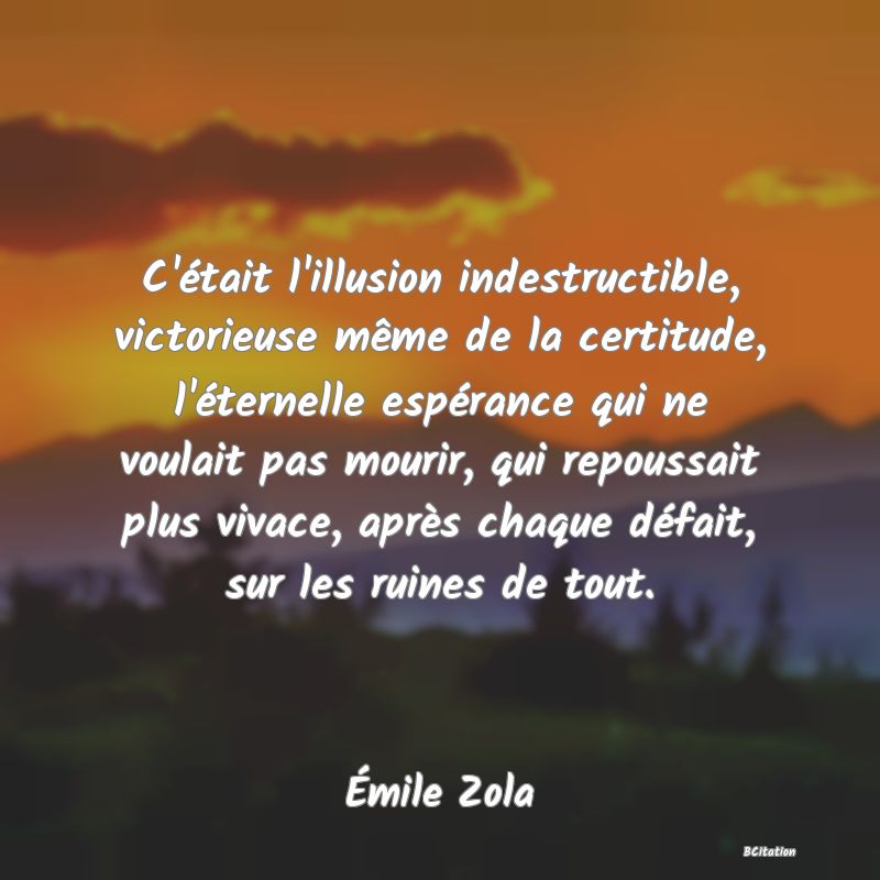 image de citation: C'était l'illusion indestructible, victorieuse même de la certitude, l'éternelle espérance qui ne voulait pas mourir, qui repoussait plus vivace, après chaque défait, sur les ruines de tout.