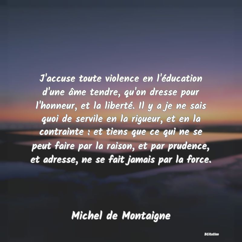 Belle Citation - J'accuse toute violence en l'éducation d'une âme tendre, qu'on dresse pour l'honneur, et la liberté. Il y a je ne sais quoi de servile en la rigueur, et en la contrainte : et tiens que ce qui ne se peut faire par la raison, et par prudence, et adresse, ne se fait jamais par la force. - Michel de Montaigne