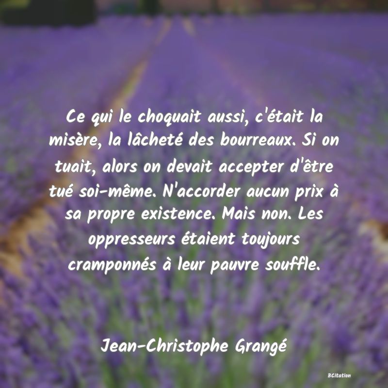 image de citation: Ce qui le choquait aussi, c'était la misère, la lâcheté des bourreaux. Si on tuait, alors on devait accepter d'être tué soi-même. N'accorder aucun prix à sa propre existence. Mais non. Les oppresseurs étaient toujours cramponnés à leur pauvre souffle.