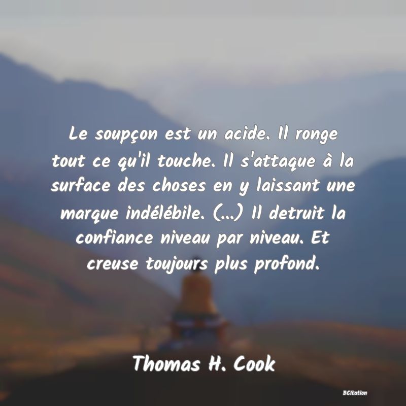 image de citation: Le soupçon est un acide. Il ronge tout ce qu'il touche. Il s'attaque à la surface des choses en y laissant une marque indélébile. (...) Il detruit la confiance niveau par niveau. Et creuse toujours plus profond.