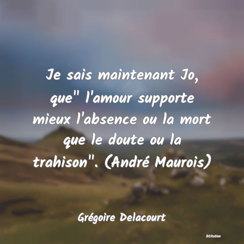 image de citation: Je sais maintenant Jo, que  l'amour supporte mieux l'absence ou la mort que le doute ou la trahison . (André Maurois)