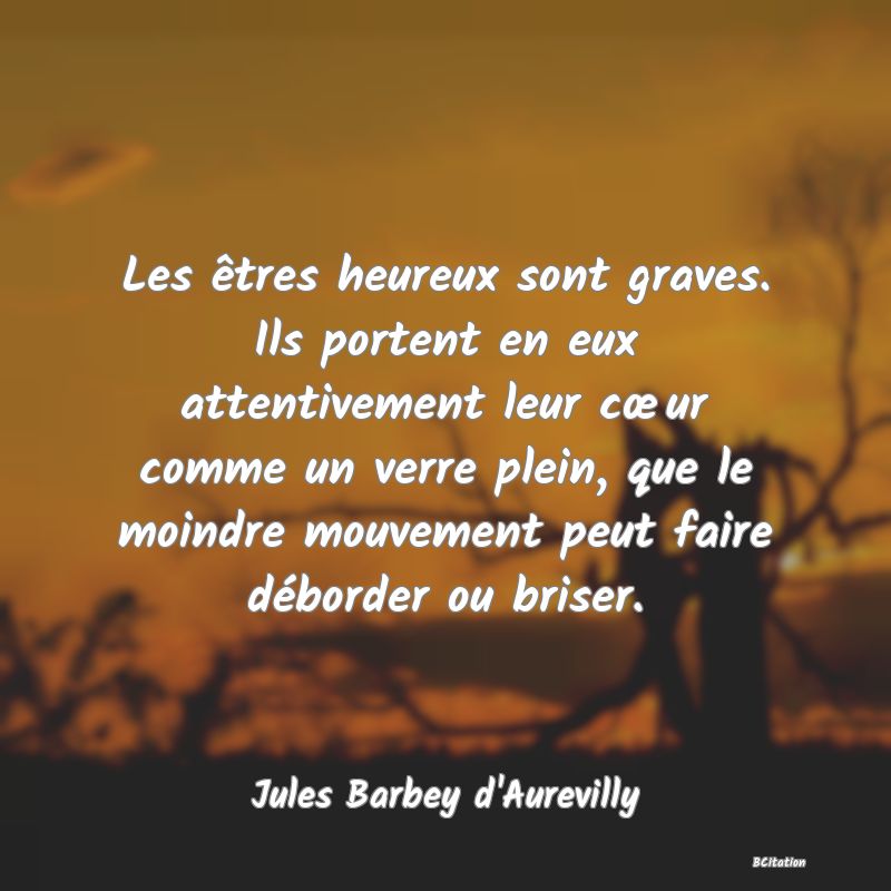 image de citation: Les êtres heureux sont graves. Ils portent en eux attentivement leur cœur comme un verre plein, que le moindre mouvement peut faire déborder ou briser.