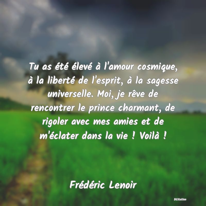 image de citation: Tu as été élevé à l'amour cosmique, à la liberté de l'esprit, à la sagesse universelle. Moi, je rêve de rencontrer le prince charmant, de rigoler avec mes amies et de m'éclater dans la vie ! Voilà !