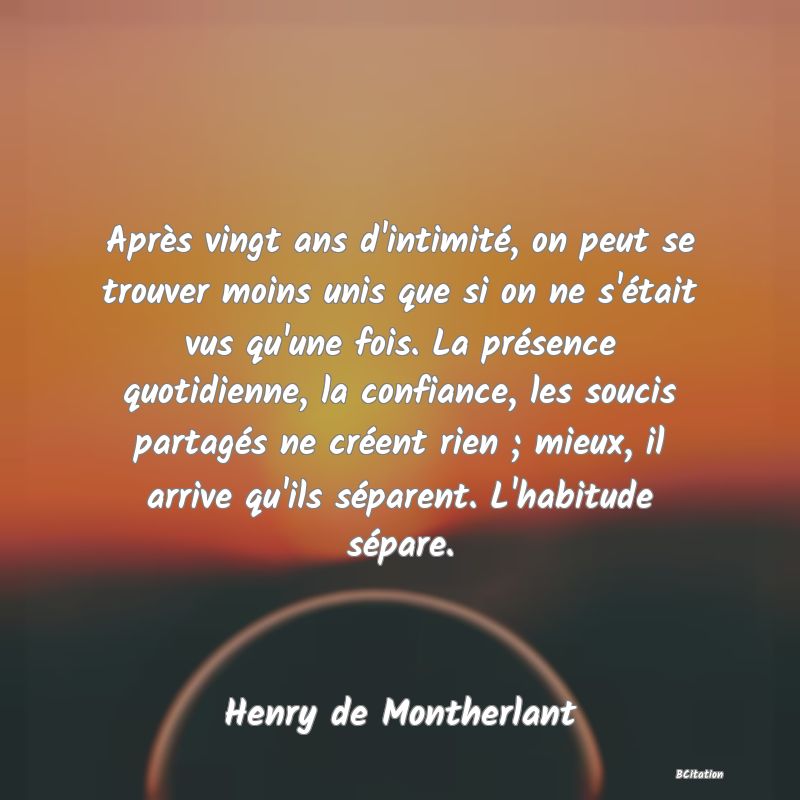 image de citation: Après vingt ans d'intimité, on peut se trouver moins unis que si on ne s'était vus qu'une fois. La présence quotidienne, la confiance, les soucis partagés ne créent rien ; mieux, il arrive qu'ils séparent. L'habitude sépare.