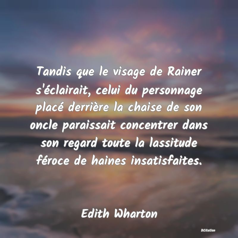 image de citation: Tandis que le visage de Rainer s'éclairait, celui du personnage placé derrière la chaise de son oncle paraissait concentrer dans son regard toute la lassitude féroce de haines insatisfaites.