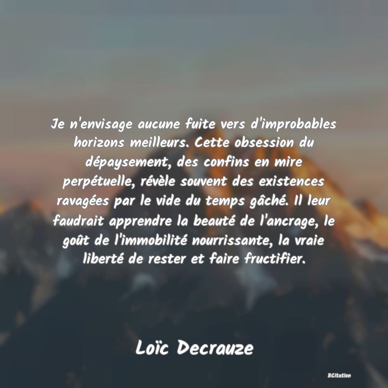 image de citation: Je n'envisage aucune fuite vers d'improbables horizons meilleurs. Cette obsession du dépaysement, des confins en mire perpétuelle, révèle souvent des existences ravagées par le vide du temps gâché. Il leur faudrait apprendre la beauté de l'ancrage, le goût de l'immobilité nourrissante, la vraie liberté de rester et faire fructifier.