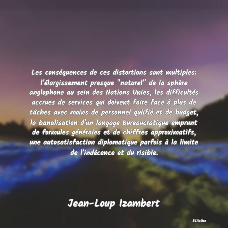 image de citation: Les conséquences de ces distortions sont multiples: l'élargissement presque  naturel  de la sphère anglophone au sein des Nations Unies, les difficultés accrues de services qui doivent faire face à plus de tâches avec moins de personnel qulifié et de budget, la banalisation d'un langage bureaucratique emprunt de formules générales et de chiffres approximatifs, une autosatisfaction diplomatique parfois à la limite de l'indécence et du risible.