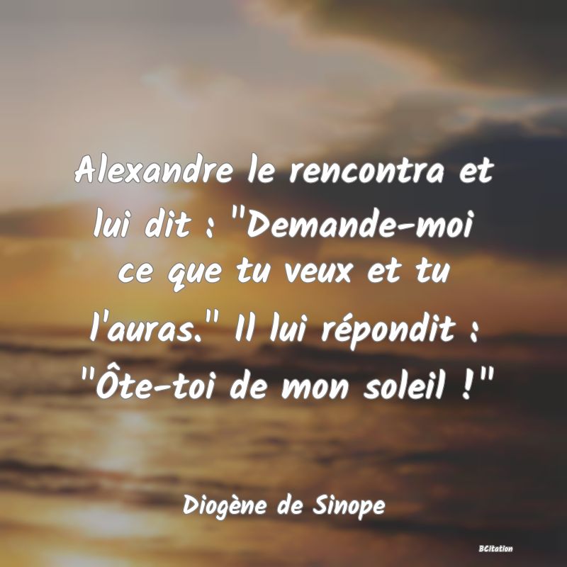 image de citation: Alexandre le rencontra et lui dit :  Demande-moi ce que tu veux et tu l'auras.  Il lui répondit :  Ôte-toi de mon soleil ! 