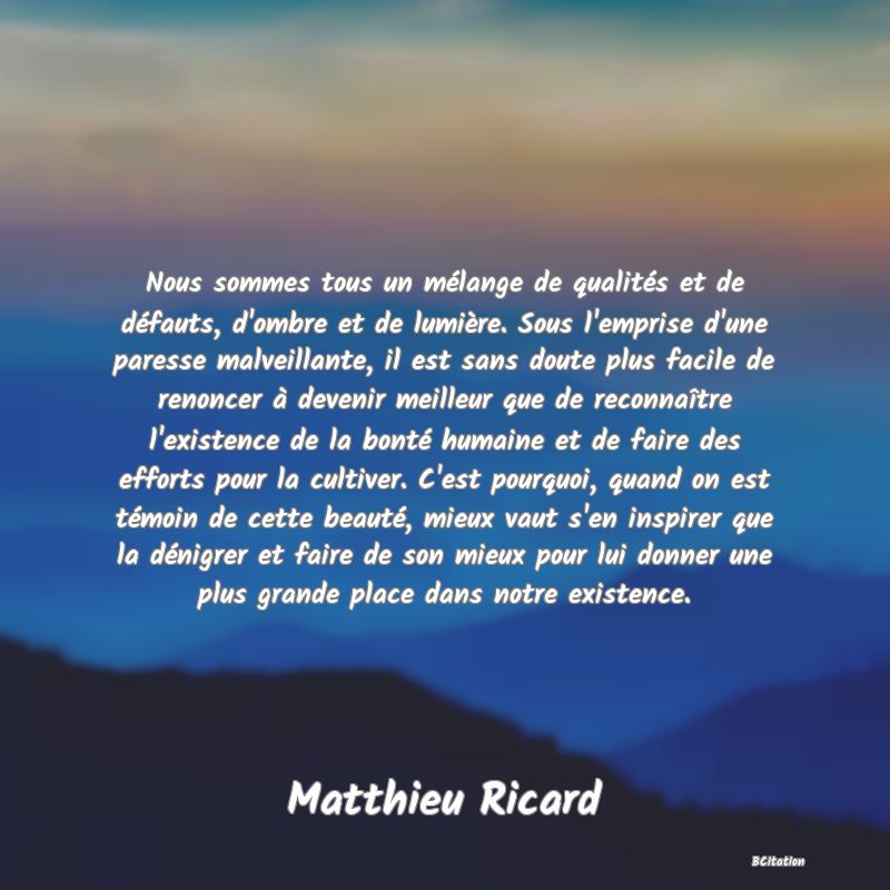 image de citation: Nous sommes tous un mélange de qualités et de défauts, d'ombre et de lumière. Sous l'emprise d'une paresse malveillante, il est sans doute plus facile de renoncer à devenir meilleur que de reconnaître l'existence de la bonté humaine et de faire des efforts pour la cultiver. C'est pourquoi, quand on est témoin de cette beauté, mieux vaut s'en inspirer que la dénigrer et faire de son mieux pour lui donner une plus grande place dans notre existence.