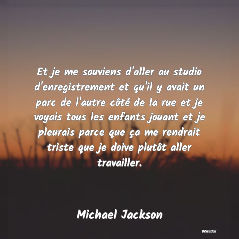 Belle Citation - Et je me souviens d'aller au studio d'enregistrement et qu'il y avait un parc de l'autre côté de la rue et je voyais tous les enfants jouant et je pleurais parce que ça me rendrait triste que je doive plutôt aller travailler. - Michael Jackson