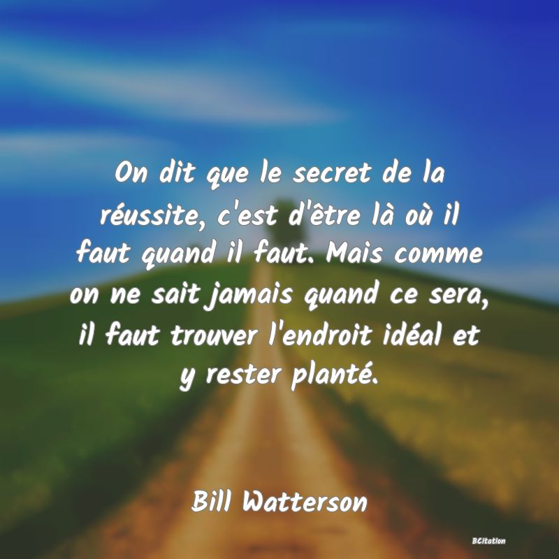 Belle Citation - On dit que le secret de la réussite, c'est d'être là où il faut quand il faut. Mais comme on ne sait jamais quand ce sera, il faut trouver l'endroit idéal et y rester planté. - Bill Watterson