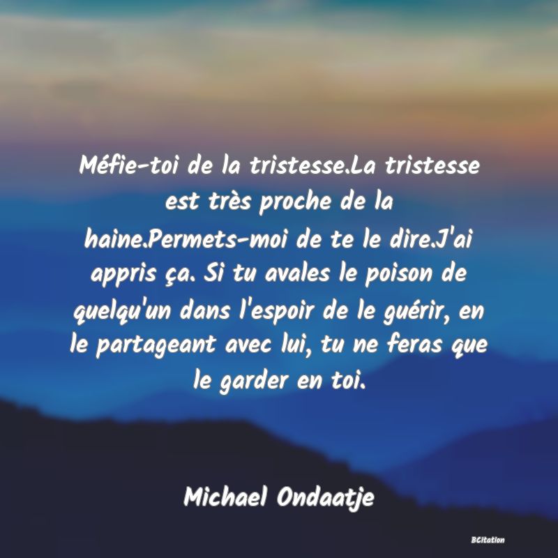 image de citation: Méfie-toi de la tristesse.La tristesse est très proche de la haine.Permets-moi de te le dire.J'ai appris ça. Si tu avales le poison de quelqu'un dans l'espoir de le guérir, en le partageant avec lui, tu ne feras que le garder en toi.