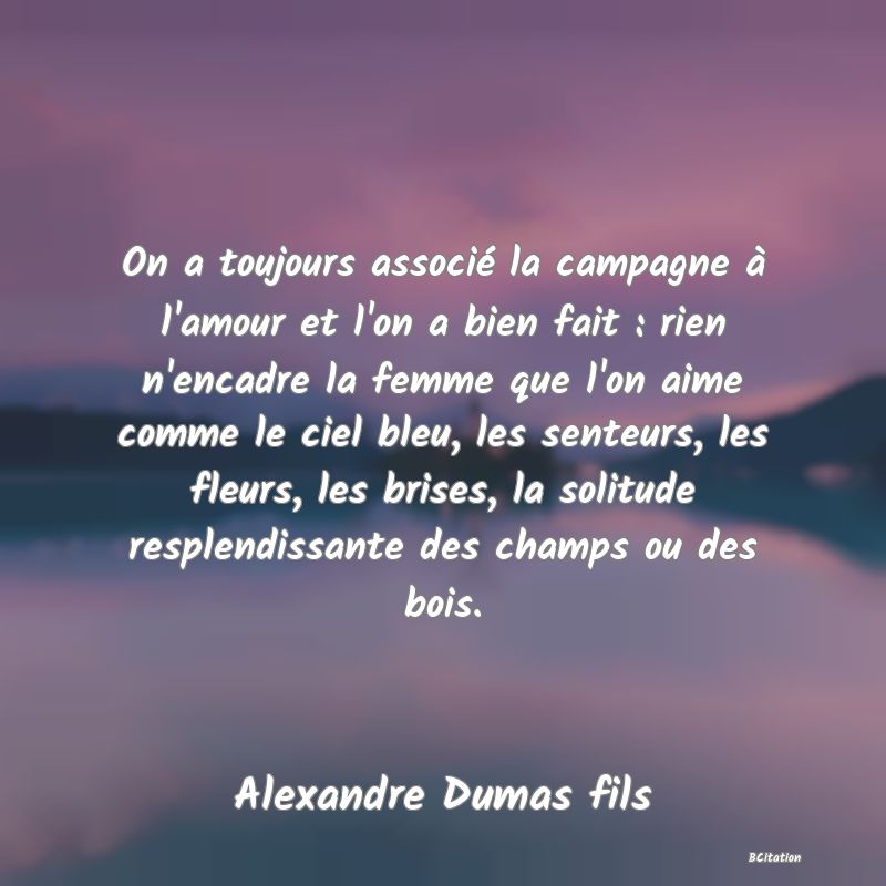 Belle Citation - On a toujours associé la campagne à l'amour et l'on a bien fait : rien n'encadre la femme que l'on aime comme le ciel bleu, les senteurs, les fleurs, les brises, la solitude resplendissante des champs ou des bois. - Alexandre Dumas fils