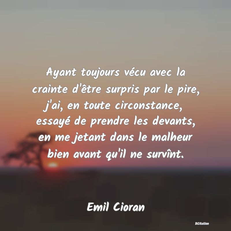 image de citation: Ayant toujours vécu avec la crainte d'être surpris par le pire, j'ai, en toute circonstance, essayé de prendre les devants, en me jetant dans le malheur bien avant qu'il ne survînt.