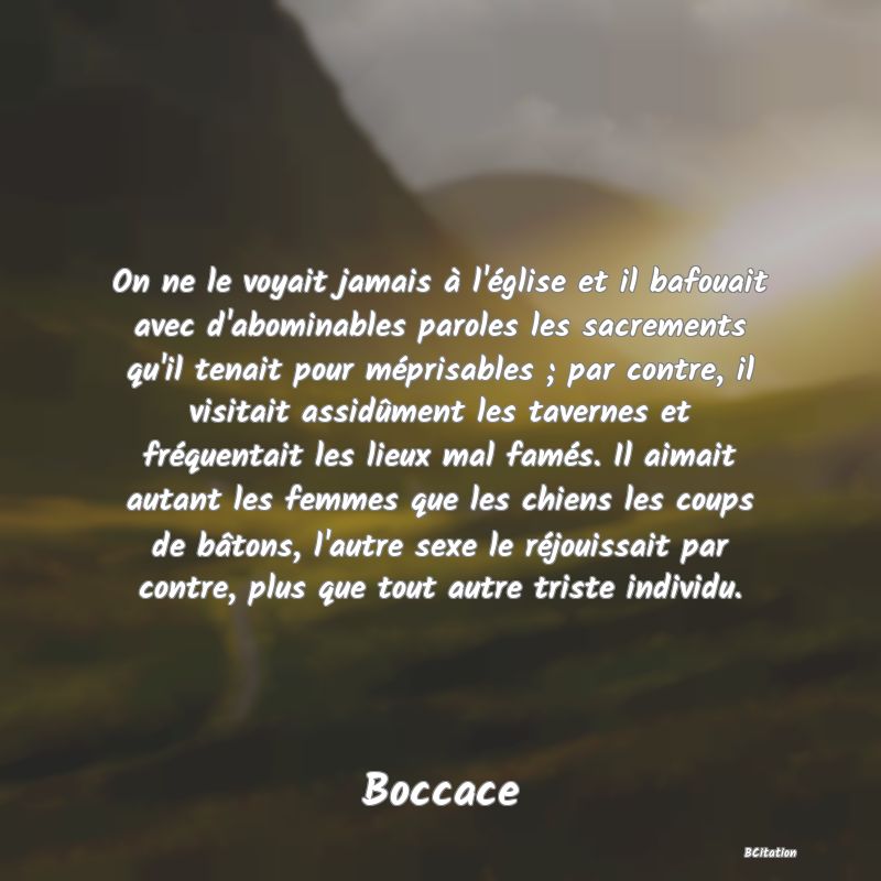 Belle Citation - On ne le voyait jamais à l'église et il bafouait avec d'abominables paroles les sacrements qu'il tenait pour méprisables ; par contre, il visitait assidûment les tavernes et fréquentait les lieux mal famés. Il aimait autant les femmes que les chiens les coups de bâtons, l'autre sexe le réjouissait par contre, plus que tout autre triste individu. - Boccace