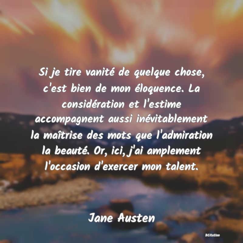 image de citation: Si je tire vanité de quelque chose, c'est bien de mon éloquence. La considération et l'estime accompagnent aussi inévitablement la maîtrise des mots que l'admiration la beauté. Or, ici, j'ai amplement l'occasion d'exercer mon talent.