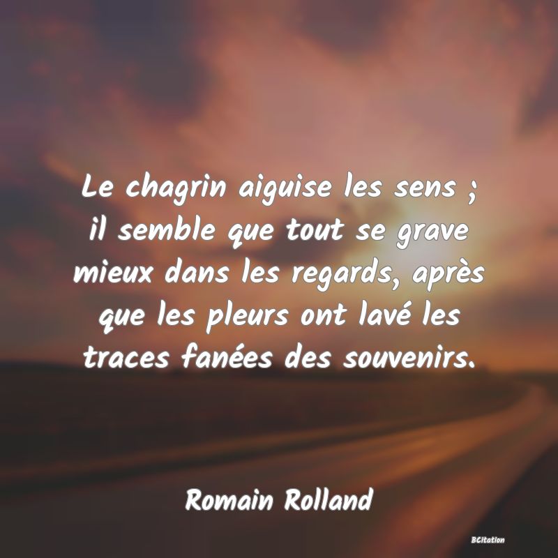 Belle Citation - Le chagrin aiguise les sens ; il semble que tout se grave mieux dans les regards, après que les pleurs ont lavé les traces fanées des souvenirs. - Romain Rolland