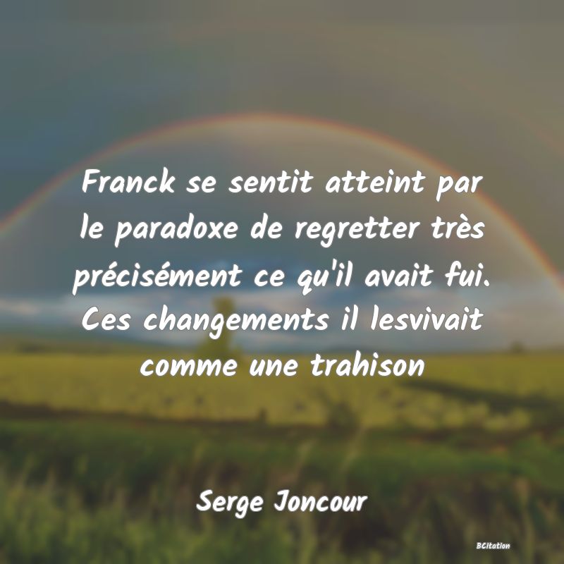 image de citation: Franck se sentit atteint par le paradoxe de regretter très précisément ce qu'il avait fui. Ces changements il lesvivait comme une trahison