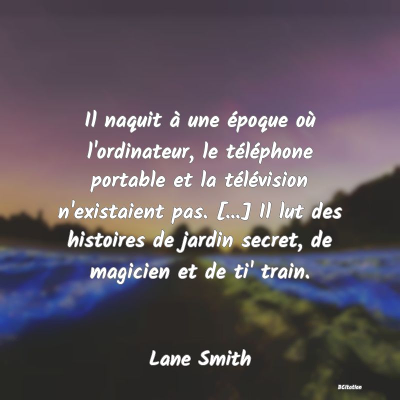 Belle Citation - Il naquit à une époque où l'ordinateur, le téléphone portable et la télévision n'existaient pas. [...] Il lut des histoires de jardin secret, de magicien et de ti' train. - Lane Smith