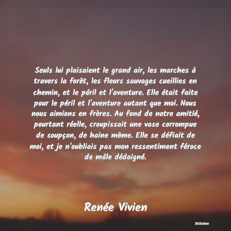 image de citation: Seuls lui plaisaient le grand air, les marches à travers la forêt, les fleurs sauvages cueillies en chemin, et le péril et l'aventure. Elle était faite pour le péril et l'aventure autant que moi. Nous nous aimions en frères. Au fond de notre amitié, pourtant réelle, croupissait une vase corrompue de soupçon, de haine même. Elle se défiait de moi, et je n'oubliais pas mon ressentiment féroce de mâle dédaigné.