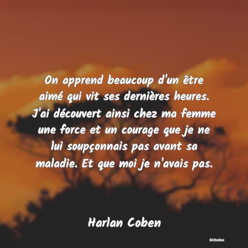 image de citation: On apprend beaucoup d'un être aimé qui vit ses dernières heures. J'ai découvert ainsi chez ma femme une force et un courage que je ne lui soupçonnais pas avant sa maladie. Et que moi je n'avais pas.