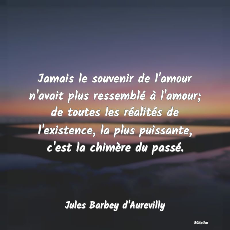 Belle Citation - Jamais le souvenir de l'amour n'avait plus ressemblé à l'amour; de toutes les réalités de l'existence, la plus puissante, c'est la chimère du passé. - Jules Barbey d'Aurevilly