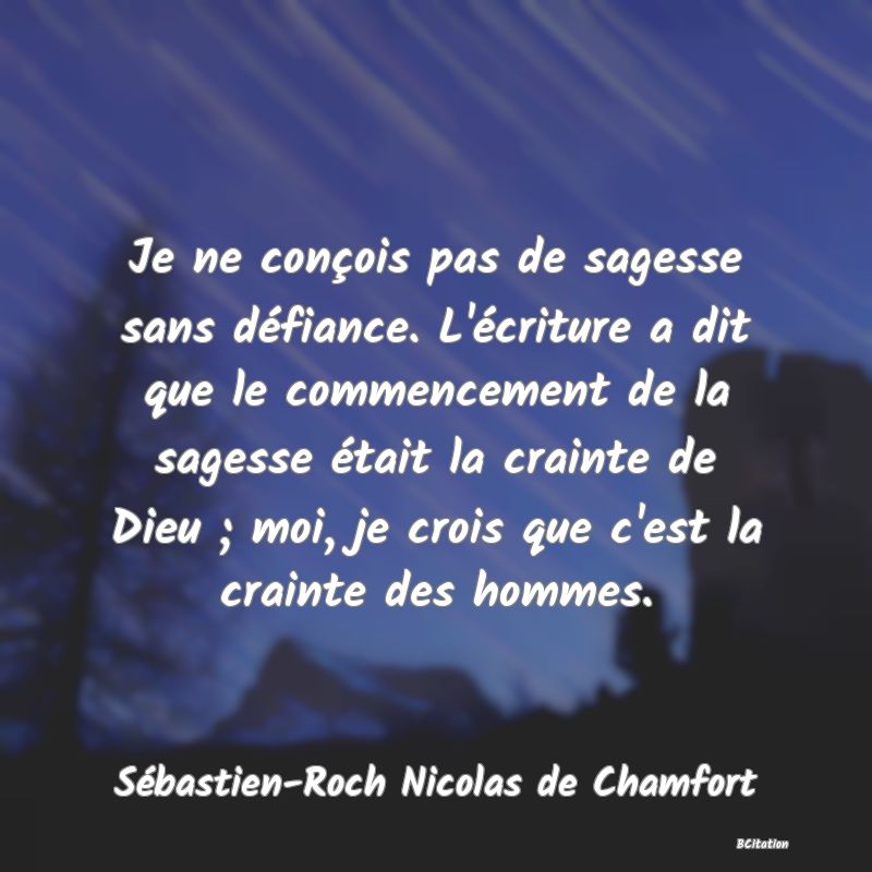 Belle Citation - Je ne conçois pas de sagesse sans défiance. L'écriture a dit que le commencement de la sagesse était la crainte de Dieu ; moi, je crois que c'est la crainte des hommes. - Sébastien-Roch Nicolas de Chamfort