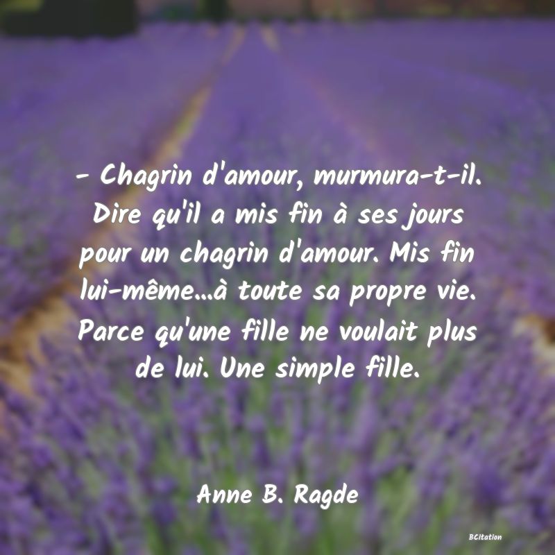 image de citation: - Chagrin d'amour, murmura-t-il. Dire qu'il a mis fin à ses jours pour un chagrin d'amour. Mis fin lui-même...à toute sa propre vie. Parce qu'une fille ne voulait plus de lui. Une simple fille.