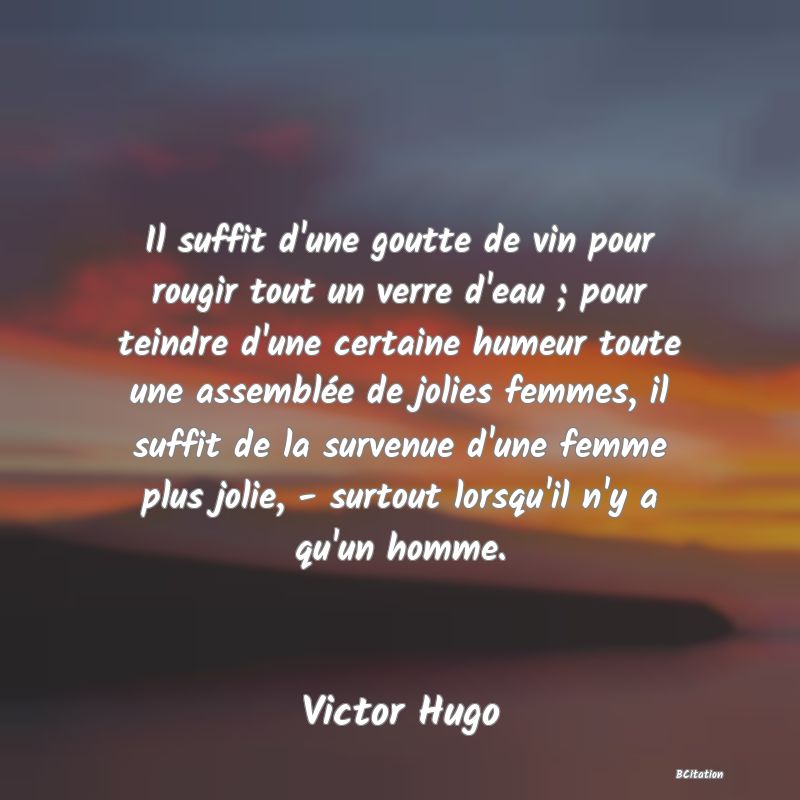 image de citation: Il suffit d'une goutte de vin pour rougir tout un verre d'eau ; pour teindre d'une certaine humeur toute une assemblée de jolies femmes, il suffit de la survenue d'une femme plus jolie, - surtout lorsqu'il n'y a qu'un homme.