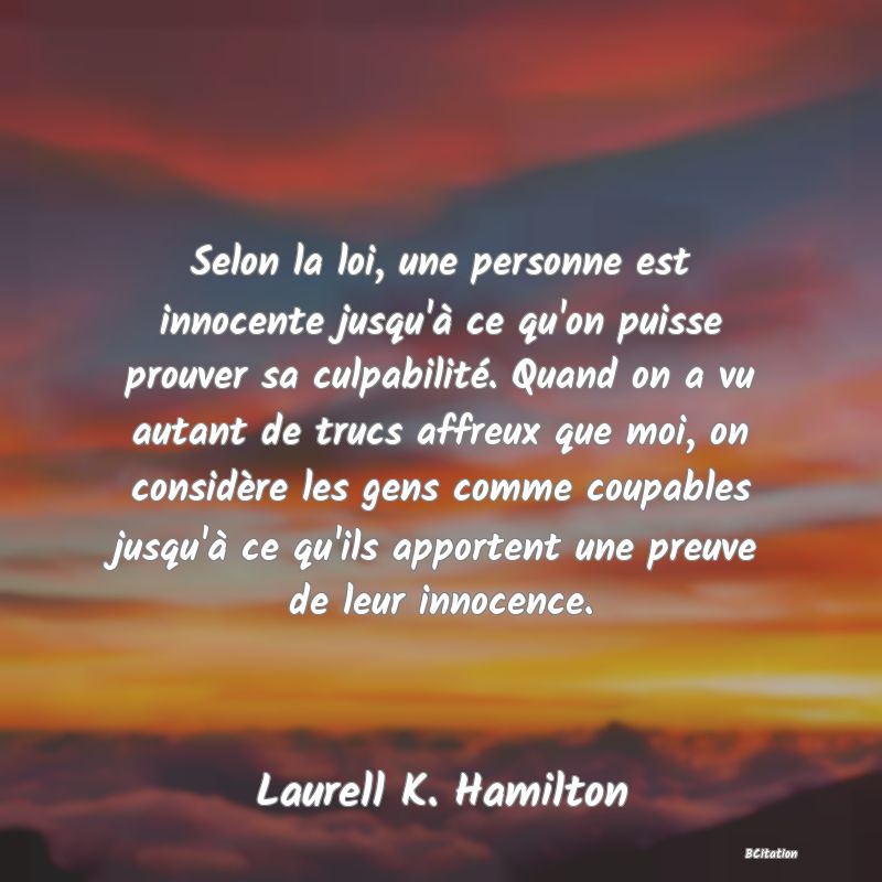 Belle Citation - Selon la loi, une personne est innocente jusqu'à ce qu'on puisse prouver sa culpabilité. Quand on a vu autant de trucs affreux que moi, on considère les gens comme coupables jusqu'à ce qu'ils apportent une preuve de leur innocence. - Laurell K. Hamilton