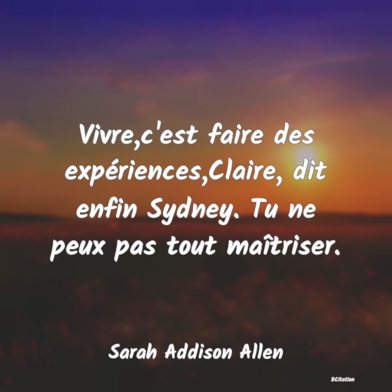 image de citation: Vivre,c'est faire des expériences,Claire, dit enfin Sydney. Tu ne peux pas tout maîtriser.