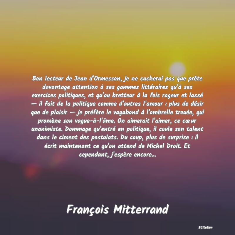 image de citation: Bon lecteur de Jean d'Ormesson, je ne cacherai pas que prête davantage attention à ses gammes littéraires qu'à ses exercices politiques, et qu'au bretteur à la fois rageur et lassé — il fait de la politique comme d'autres l'amour : plus de désir que de plaisir — je préfère le vagabond à l'ombrelle trouée, qui promène son vague-à-l'âme. On aimerait l'aimer, ce cœur unanimiste. Dommage qu'entré en politique, il coule son talent dans le ciment des postulats. Du coup, plus de surprise : il écrit maintenant ce qu'on attend de Michel Droit. Et cependant, j'espère encore...