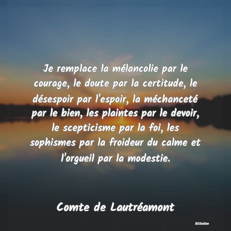 Belle Citation - Je remplace la mélancolie par le courage, le doute par la certitude, le désespoir par l'espoir, la méchanceté par le bien, les plaintes par le devoir, le scepticisme par la foi, les sophismes par la froideur du calme et l'orgueil par la modestie. - Comte de Lautréamont