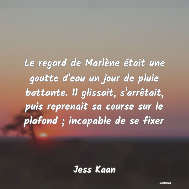 image de citation: Le regard de Marlène était une goutte d'eau un jour de pluie battante. Il glissait, s'arrêtait, puis reprenait sa course sur le plafond ; incapable de se fixer