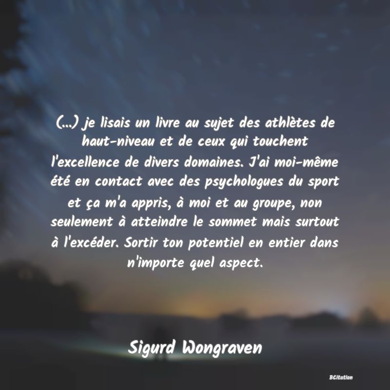 image de citation: (...) je lisais un livre au sujet des athlètes de haut-niveau et de ceux qui touchent l'excellence de divers domaines. J'ai moi-même été en contact avec des psychologues du sport et ça m'a appris, à moi et au groupe, non seulement à atteindre le sommet mais surtout à l'excéder. Sortir ton potentiel en entier dans n'importe quel aspect.