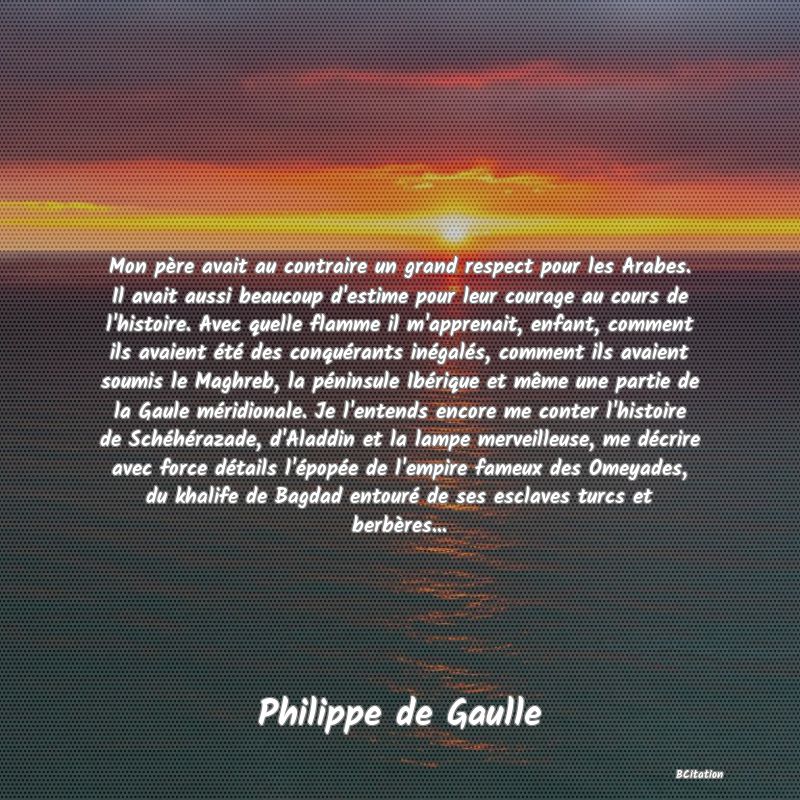 image de citation: Mon père avait au contraire un grand respect pour les Arabes. Il avait aussi beaucoup d'estime pour leur courage au cours de l'histoire. Avec quelle flamme il m'apprenait, enfant, comment ils avaient été des conquérants inégalés, comment ils avaient soumis le Maghreb, la péninsule Ibérique et même une partie de la Gaule méridionale. Je l'entends encore me conter l'histoire de Schéhérazade, d'Aladdin et la lampe merveilleuse, me décrire avec force détails l'épopée de l'empire fameux des Omeyades, du khalife de Bagdad entouré de ses esclaves turcs et berbères...