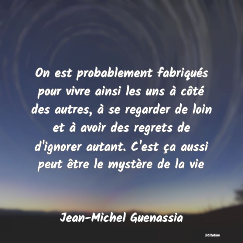 image de citation: On est probablement fabriqués pour vivre ainsi les uns à côté des autres, à se regarder de loin et à avoir des regrets de d'ignorer autant. C'est ça aussi peut être le mystère de la vie