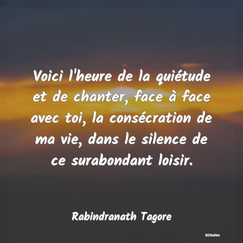 Belle Citation - Voici l'heure de la quiétude et de chanter, face à face avec toi, la consécration de ma vie, dans le silence de ce surabondant loisir. - Rabindranath Tagore