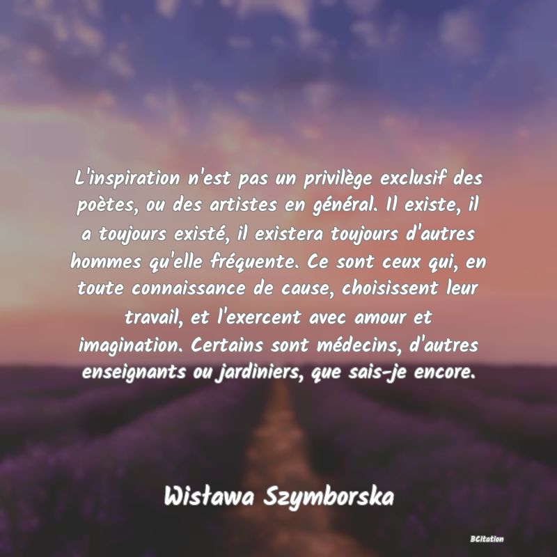 image de citation: L'inspiration n'est pas un privilège exclusif des poètes, ou des artistes en général. Il existe, il a toujours existé, il existera toujours d'autres hommes qu'elle fréquente. Ce sont ceux qui, en toute connaissance de cause, choisissent leur travail, et l'exercent avec amour et imagination. Certains sont médecins, d'autres enseignants ou jardiniers, que sais-je encore.