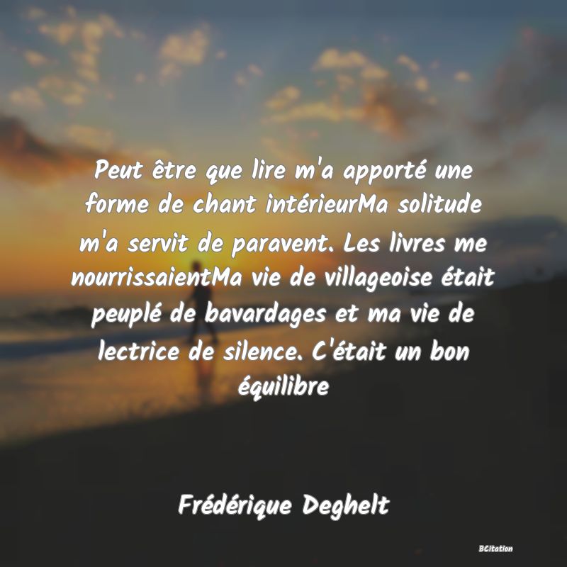 Belle Citation - Peut être que lire m'a apporté une forme de chant intérieurMa solitude m'a servit de paravent. Les livres me nourrissaientMa vie de villageoise était peuplé de bavardages et ma vie de lectrice de silence. C'était un bon équilibre - Frédérique Deghelt