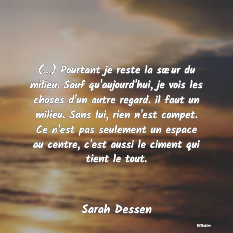 image de citation: (...) Pourtant je reste la sœur du milieu. Sauf qu'aujourd'hui, je vois les choses d'un autre regard. il faut un milieu. Sans lui, rien n'est compet. Ce n'est pas seulement un espace au centre, c'est aussi le ciment qui tient le tout.