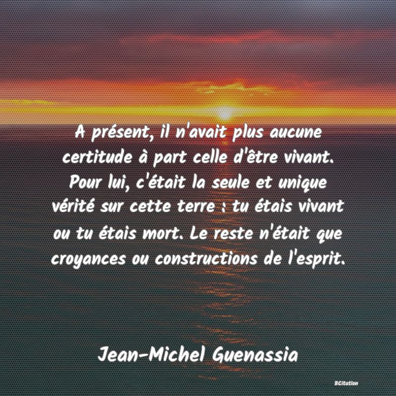 image de citation: A présent, il n'avait plus aucune certitude à part celle d'être vivant. Pour lui, c'était la seule et unique vérité sur cette terre : tu étais vivant ou tu étais mort. Le reste n'était que croyances ou constructions de l'esprit.