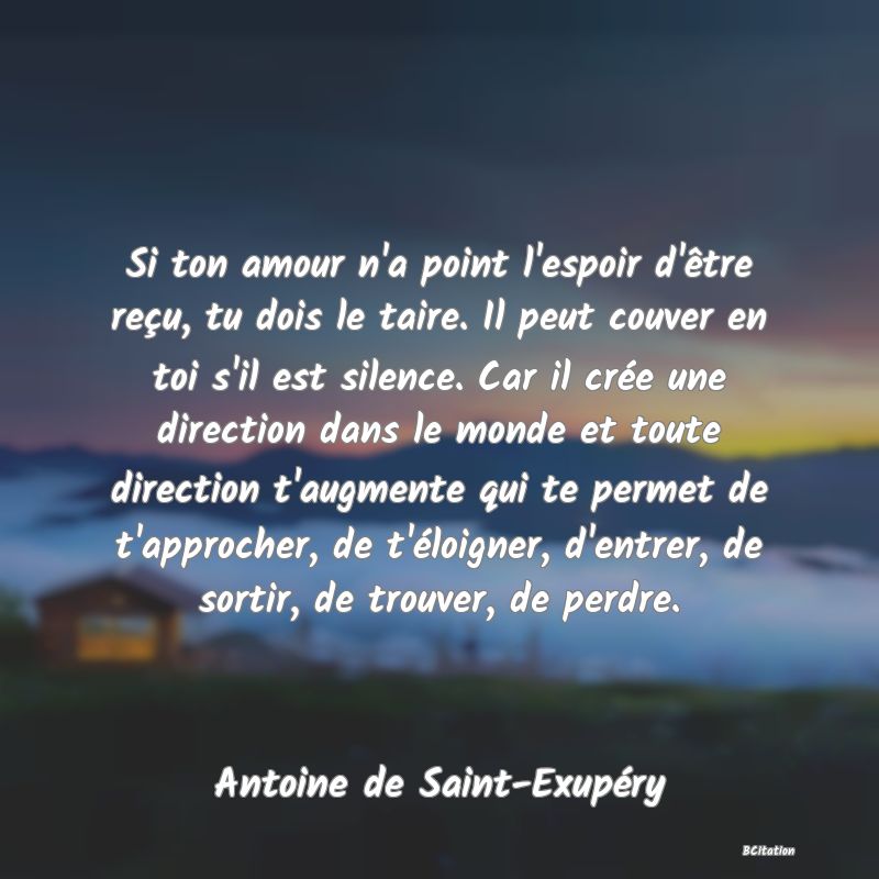 image de citation: Si ton amour n'a point l'espoir d'être reçu, tu dois le taire. Il peut couver en toi s'il est silence. Car il crée une direction dans le monde et toute direction t'augmente qui te permet de t'approcher, de t'éloigner, d'entrer, de sortir, de trouver, de perdre.