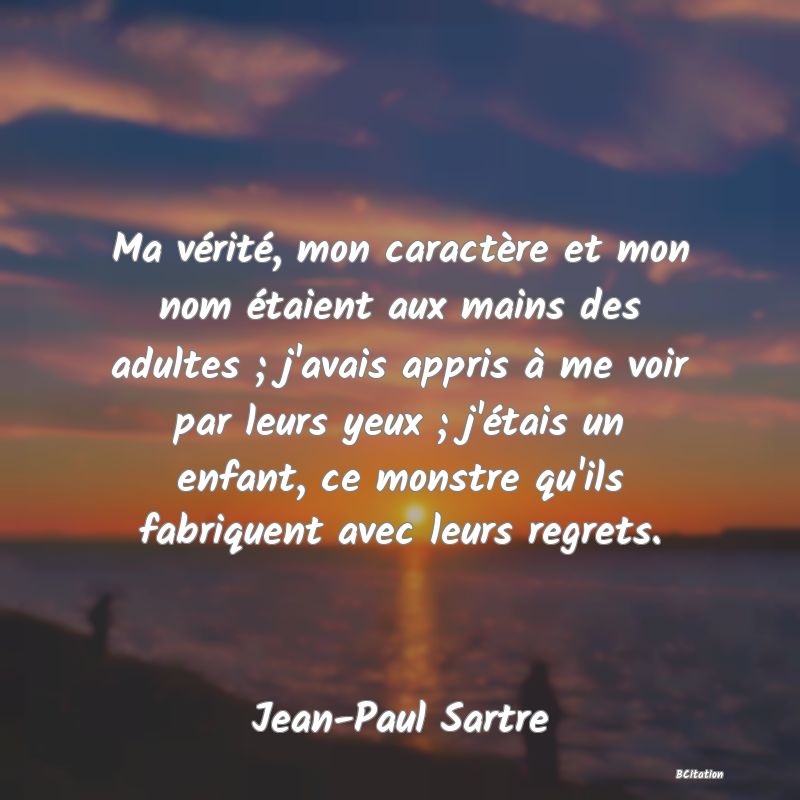 image de citation: Ma vérité, mon caractère et mon nom étaient aux mains des adultes ; j'avais appris à me voir par leurs yeux ; j'étais un enfant, ce monstre qu'ils fabriquent avec leurs regrets.