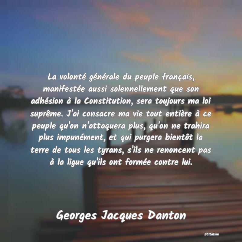 image de citation: La volonté générale du peuple français, manifestée aussi solennellement que son adhésion à la Constitution, sera toujours ma loi suprême. J'ai consacre ma vie tout entière à ce peuple qu'on n'attaquera plus, qu'on ne trahira plus impunément, et qui purgera bientôt la terre de tous les tyrans, s'ils ne renoncent pas à la ligue qu'ils ont formée contre lui.