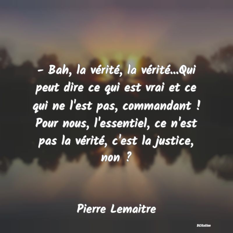 image de citation: - Bah, la vérité, la vérité...Qui peut dire ce qui est vrai et ce qui ne l'est pas, commandant ! Pour nous, l'essentiel, ce n'est pas la vérité, c'est la justice, non ?