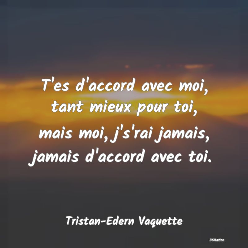 image de citation: T'es d'accord avec moi, tant mieux pour toi, mais moi, j's'rai jamais, jamais d'accord avec toi.